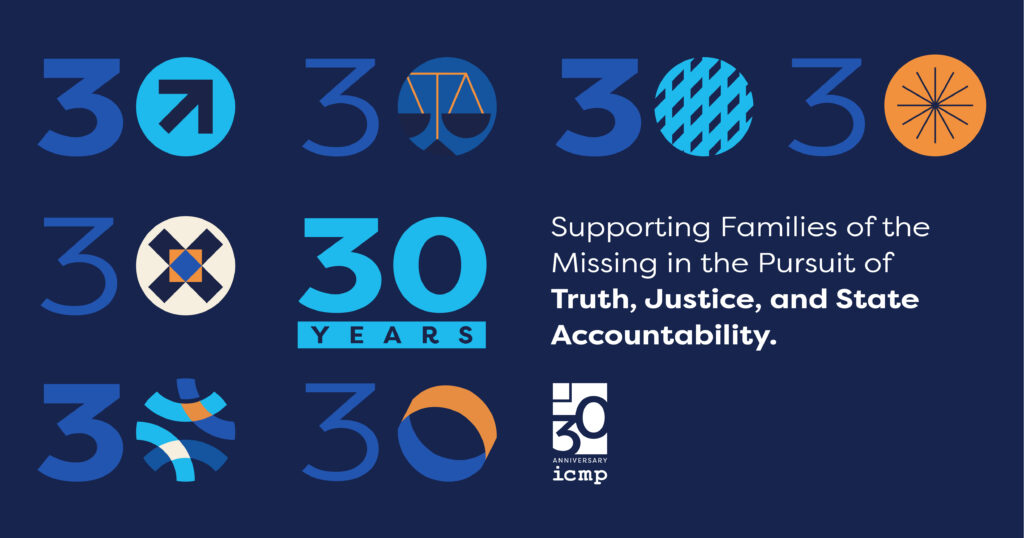 ICMP 30th Anniversary Statement 30 Years Supporting Families of the Missing and Strengthening Societies In the Pursuit of Truth, Justice, and State Accountability